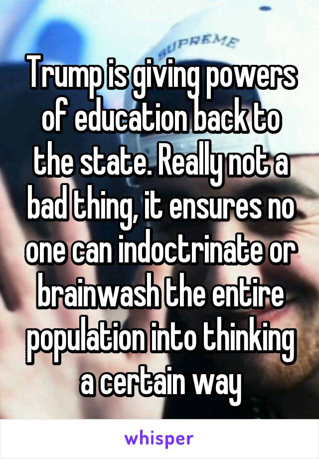 Trump is giving powers of education back to the state. Really not a bad thing, it ensures no one can indoctrinate or brainwash the entire population into thinking a certain way