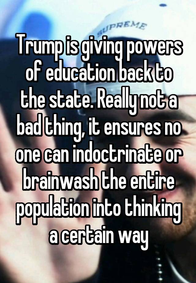 Trump is giving powers of education back to the state. Really not a bad thing, it ensures no one can indoctrinate or brainwash the entire population into thinking a certain way