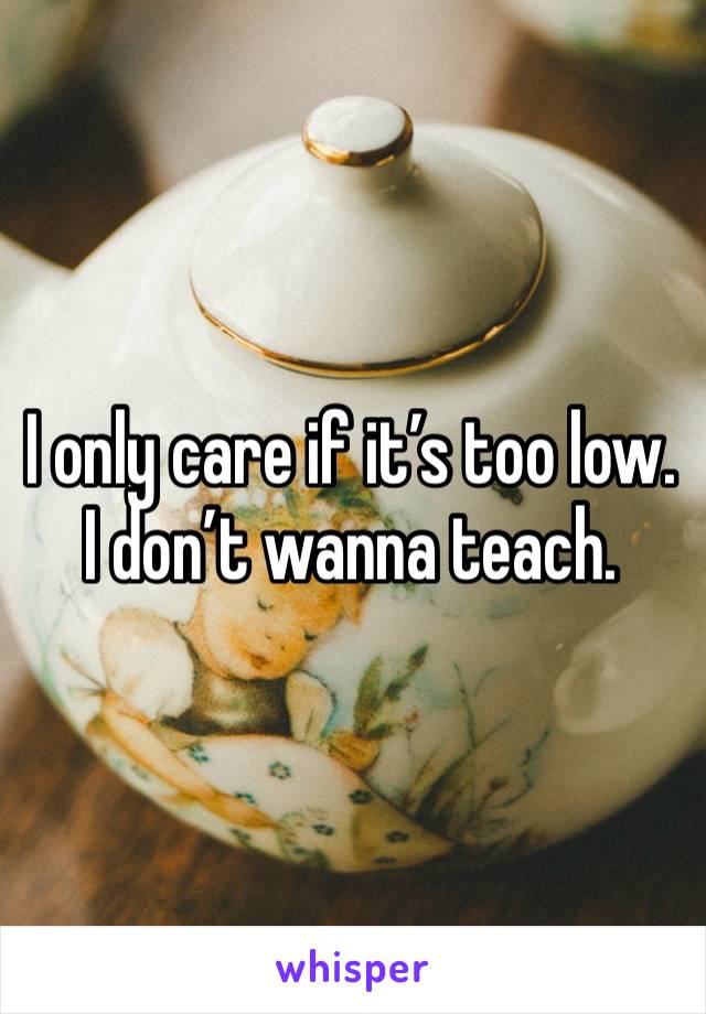 I only care if it’s too low. I don’t wanna teach.