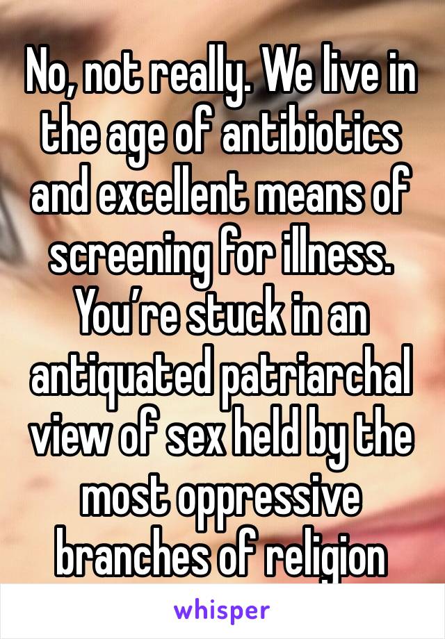 No, not really. We live in the age of antibiotics and excellent means of screening for illness. You’re stuck in an antiquated patriarchal view of sex held by the most oppressive branches of religion 