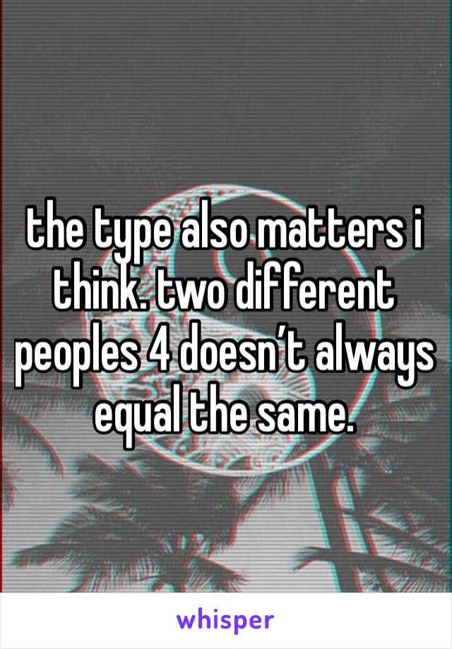 the type also matters i think. two different peoples 4 doesn’t always equal the same. 