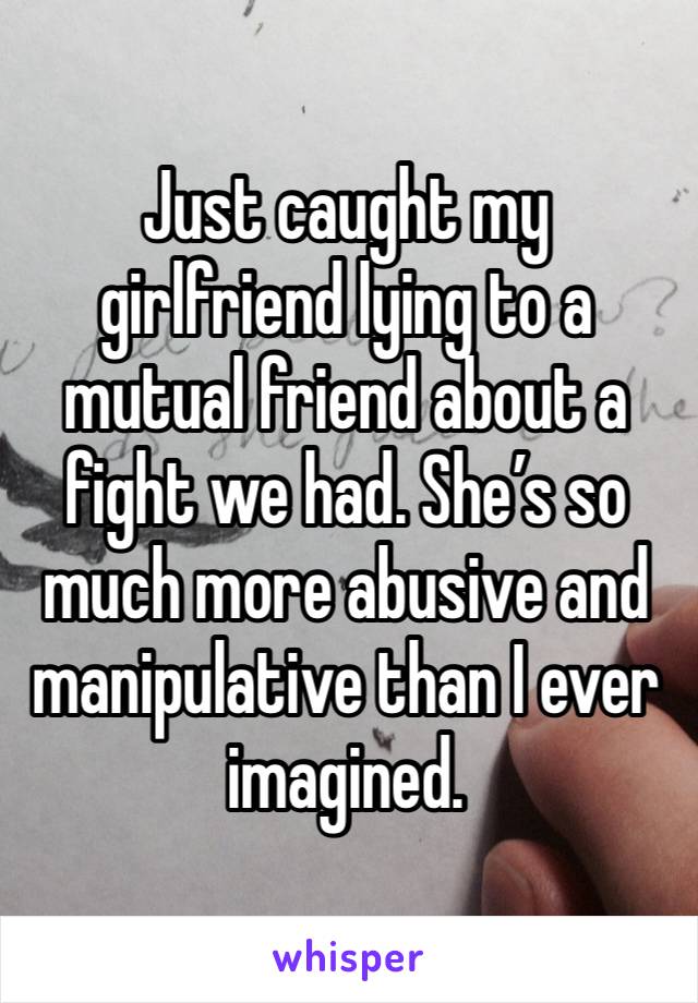 Just caught my girlfriend lying to a mutual friend about a fight we had. She’s so much more abusive and manipulative than I ever imagined.