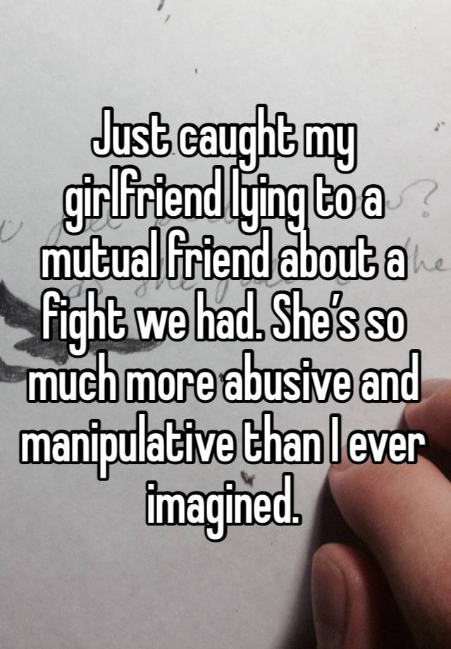 Just caught my girlfriend lying to a mutual friend about a fight we had. She’s so much more abusive and manipulative than I ever imagined.