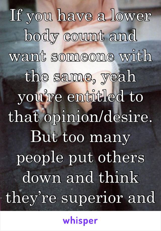 If you have a lower body count and want someone with the same, yeah you’re entitled to that opinion/desire. But too many people put others down and think they’re superior and that’s what’s wrong.