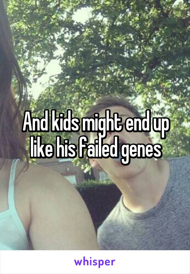 And kids might end up like his failed genes