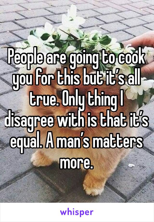 People are going to cook you for this but it’s all true. Only thing I disagree with is that it’s equal. A man’s matters more.