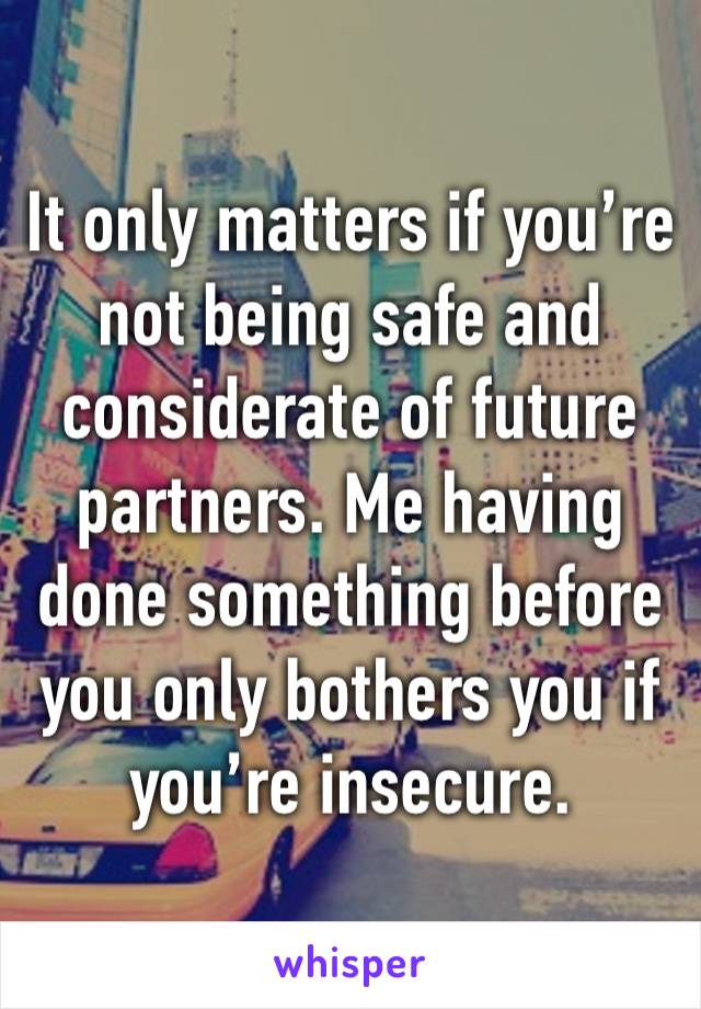 It only matters if you’re not being safe and
considerate of future partners. Me having done something before you only bothers you if you’re insecure.