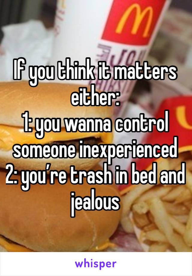 If you think it matters either:
1: you wanna control someone inexperienced
2: you’re trash in bed and jealous 