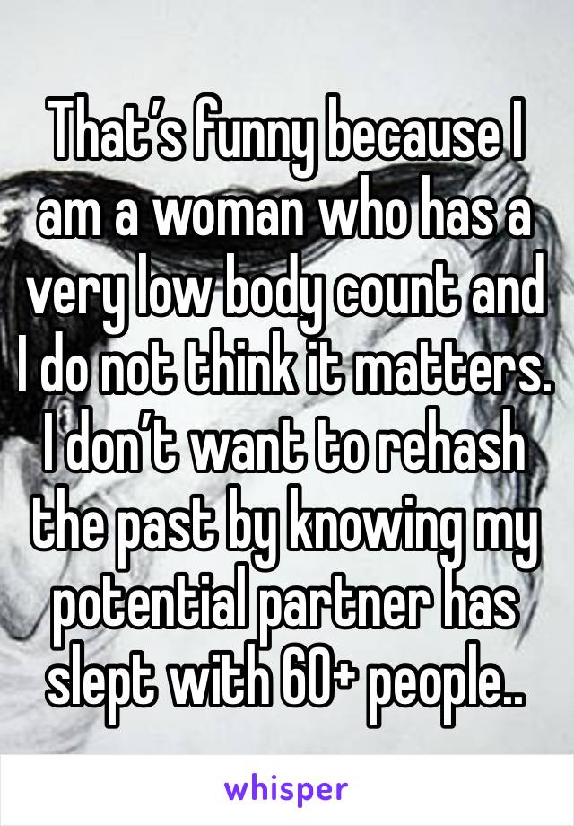 That’s funny because I am a woman who has a very low body count and I do not think it matters. I don’t want to rehash the past by knowing my potential partner has slept with 60+ people.. 