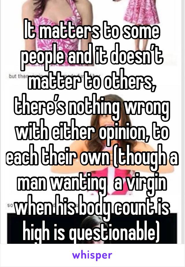 It matters to some people and it doesn’t matter to others, there’s nothing wrong with either opinion, to each their own (though a man wanting  a virgin when his body count is high is questionable)