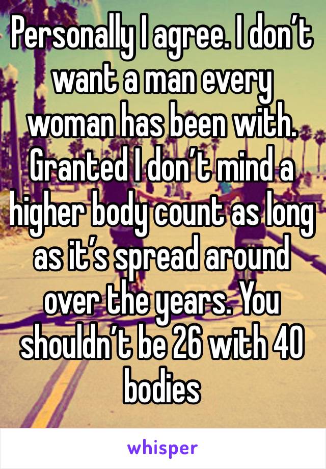 Personally I agree. I don’t want a man every woman has been with. Granted I don’t mind a higher body count as long as it’s spread around over the years. You shouldn’t be 26 with 40 bodies 