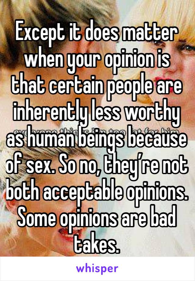 Except it does matter when your opinion is that certain people are inherently less worthy as human beings because of sex. So no, they’re not both acceptable opinions. Some opinions are bad takes.