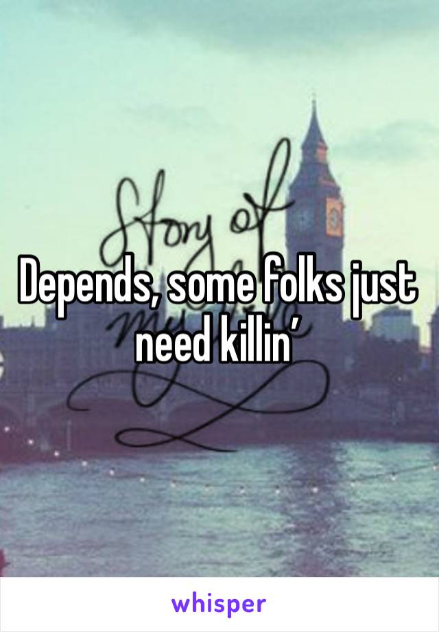 Depends, some folks just need killin’