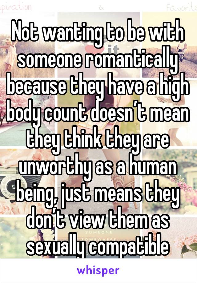 Not wanting to be with someone romantically because they have a high body count doesn’t mean they think they are unworthy as a human being, just means they don’t view them as sexually compatible 