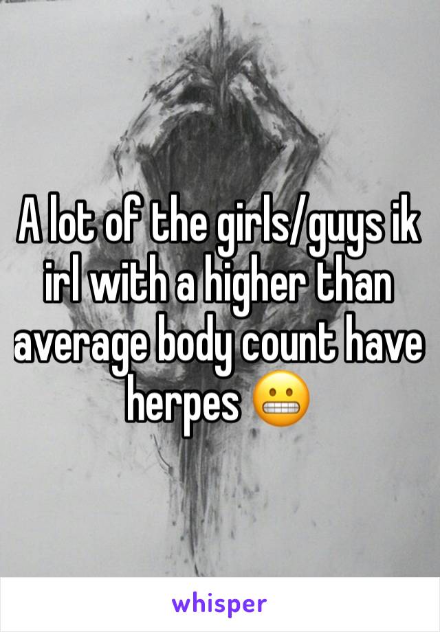 A lot of the girls/guys ik irl with a higher than average body count have herpes 😬