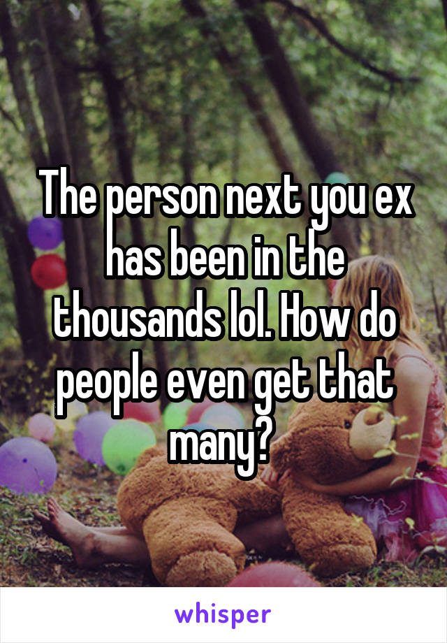 The person next you ex has been in the thousands lol. How do people even get that many? 