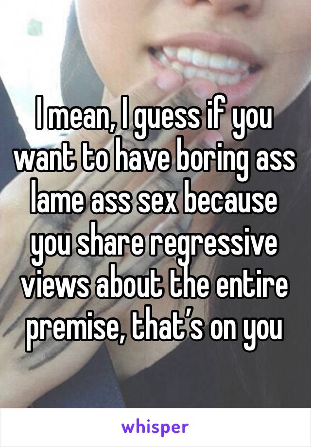 I mean, I guess if you want to have boring ass lame ass sex because you share regressive views about the entire premise, that’s on you 