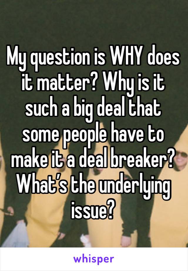 My question is WHY does it matter? Why is it such a big deal that some people have to make it a deal breaker? What’s the underlying issue?