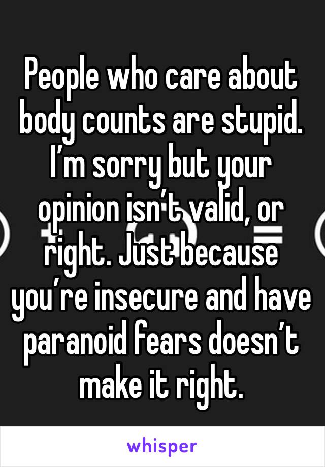 People who care about body counts are stupid. I’m sorry but your opinion isn’t valid, or right. Just because you’re insecure and have paranoid fears doesn’t make it right. 