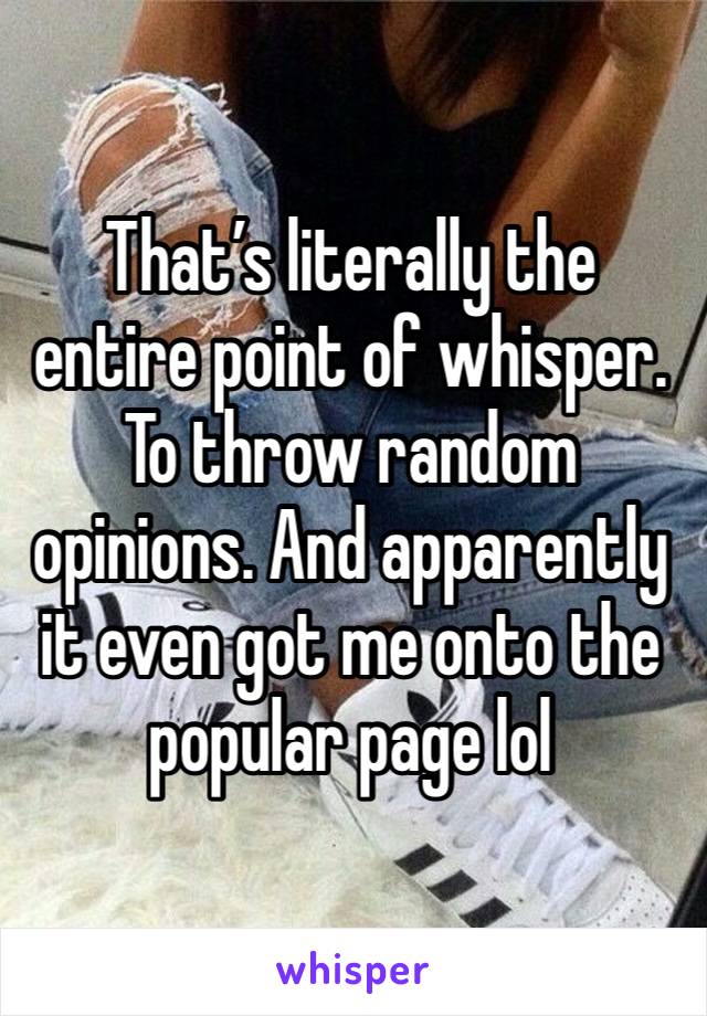 That’s literally the entire point of whisper.
To throw random opinions. And apparently it even got me onto the popular page lol