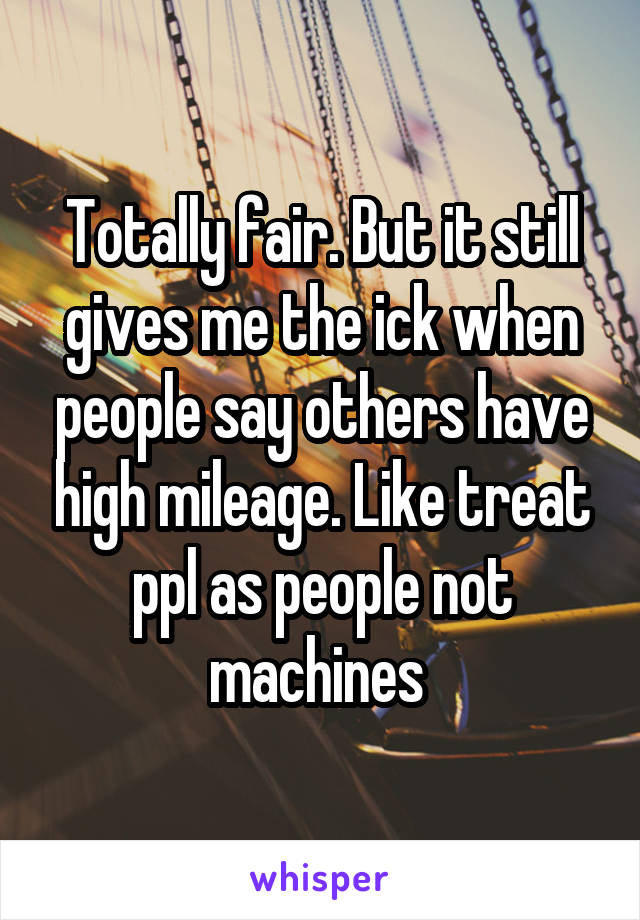 Totally fair. But it still gives me the ick when people say others have high mileage. Like treat ppl as people not machines 