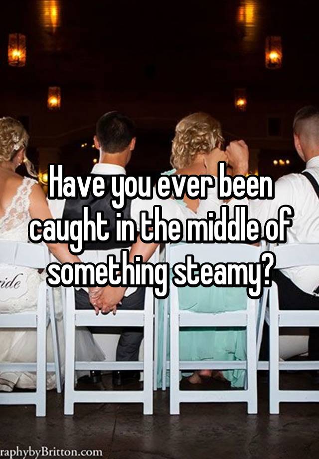 Have you ever been caught in the middle of something steamy?