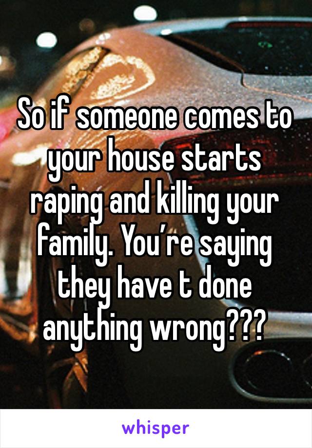 So if someone comes to your house starts raping and killing your family. You’re saying they have t done anything wrong???