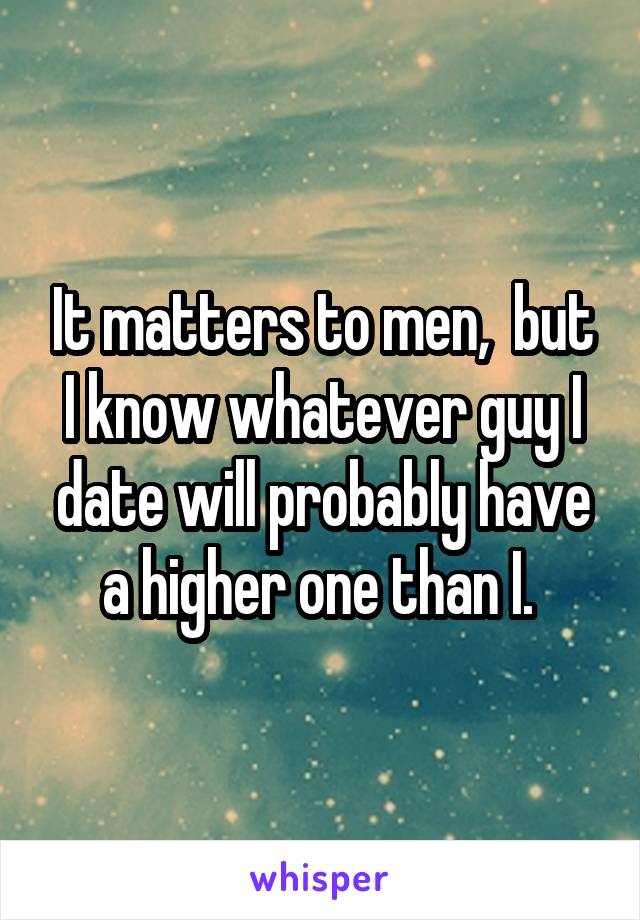 It matters to men,  but I know whatever guy I date will probably have a higher one than I. 