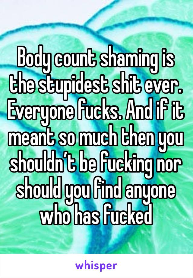 Body count shaming is the stupidest shit ever. Everyone fucks. And if it meant so much then you shouldn’t be fucking nor should you find anyone who has fucked 