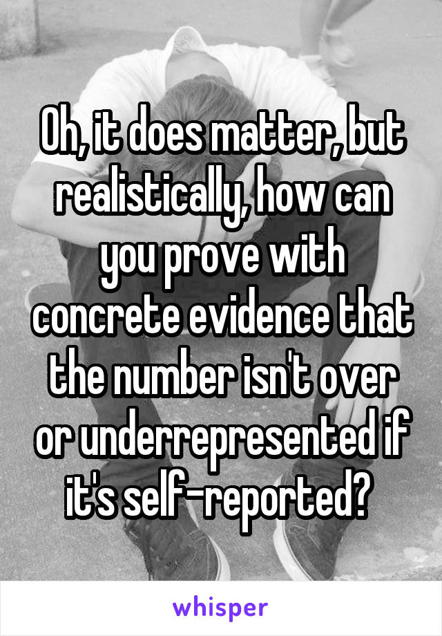 Oh, it does matter, but realistically, how can you prove with concrete evidence that the number isn't over or underrepresented if it's self-reported? 