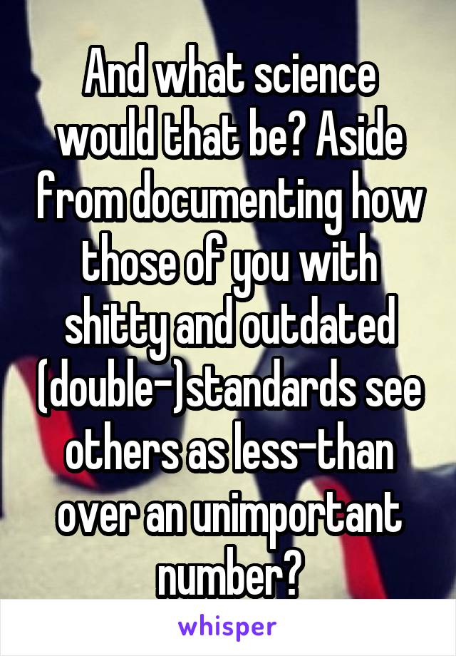 And what science would that be? Aside from documenting how those of you with shitty and outdated (double-)standards see others as less-than over an unimportant number?