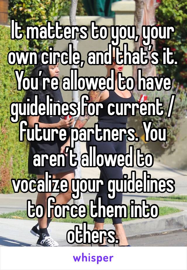 It matters to you, your own circle, and that’s it. You’re allowed to have guidelines for current / future partners. You aren’t allowed to vocalize your guidelines to force them into others.