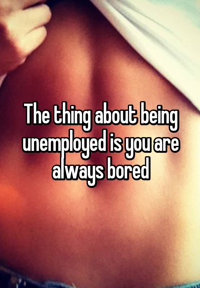 The thing about being unemployed is you are always bored