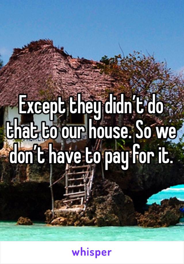 Except they didn’t do that to our house. So we don’t have to pay for it.