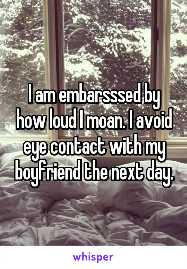 I am embarsssed by how loud I moan. I avoid eye contact with my boyfriend the next day.