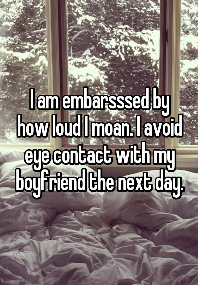 I am embarsssed by how loud I moan. I avoid eye contact with my boyfriend the next day.