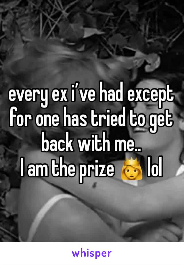 every ex i’ve had except for one has tried to get back with me.. 
I am the prize 👸 lol