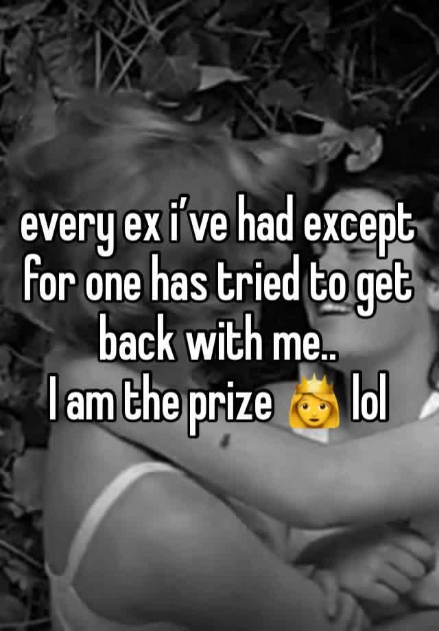 every ex i’ve had except for one has tried to get back with me.. 
I am the prize 👸 lol