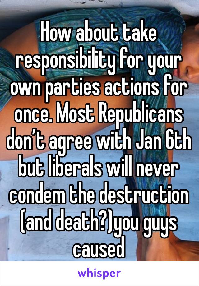 How about take responsibility for your own parties actions for once. Most Republicans don’t agree with Jan 6th but liberals will never condem the destruction (and death?)you guys caused 