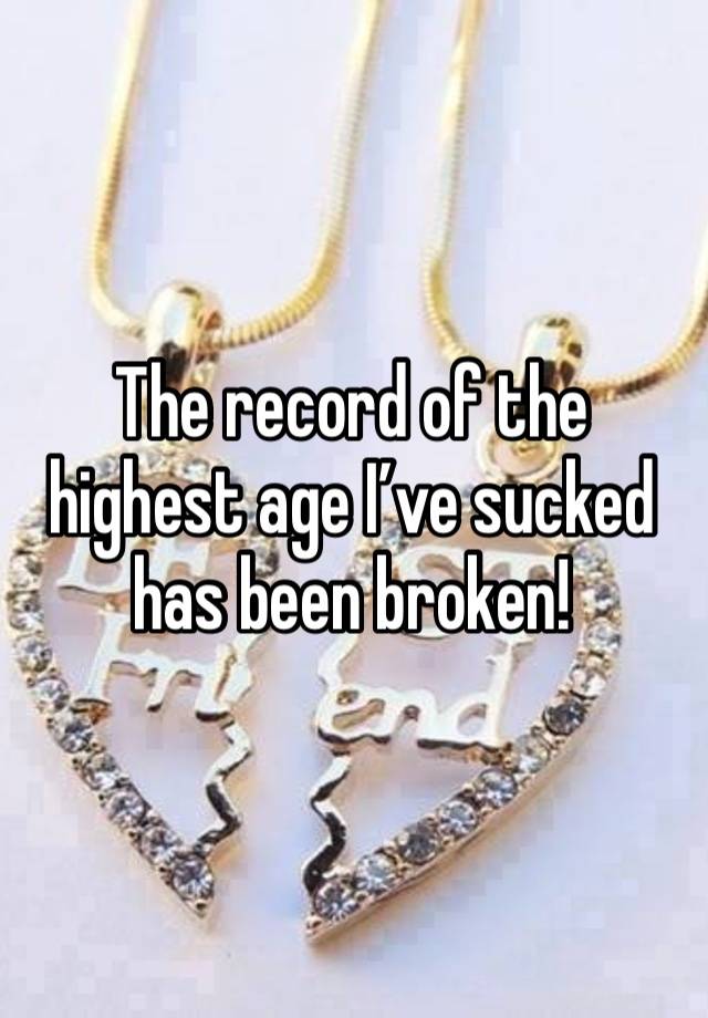 The record of the highest age I’ve sucked has been broken!