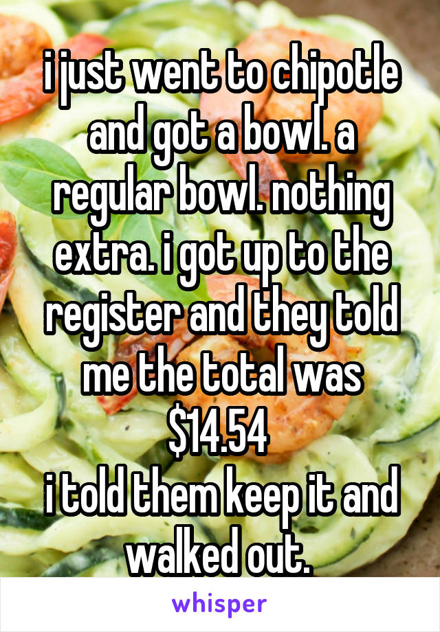 i just went to chipotle and got a bowl. a regular bowl. nothing extra. i got up to the register and they told me the total was $14.54 
i told them keep it and walked out. 