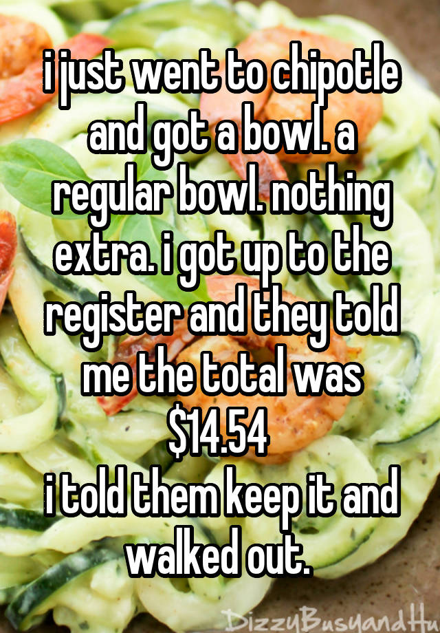 i just went to chipotle and got a bowl. a regular bowl. nothing extra. i got up to the register and they told me the total was $14.54 
i told them keep it and walked out. 