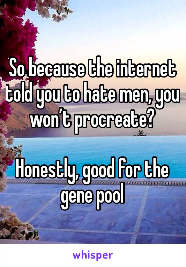 So because the internet told you to hate men, you won’t procreate?

Honestly, good for the gene pool 