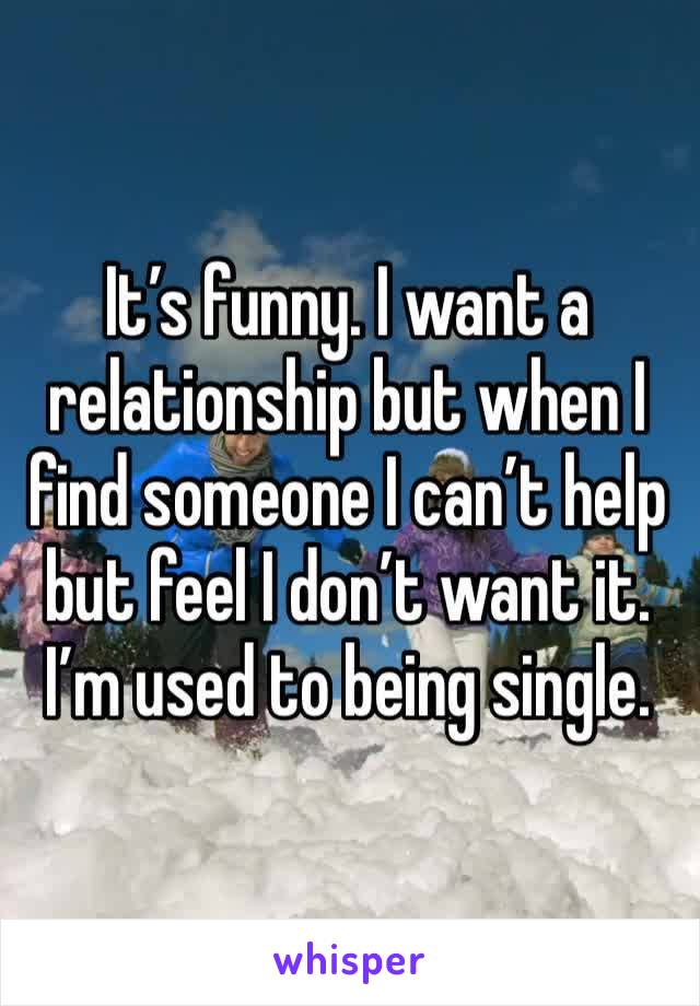 It’s funny. I want a relationship but when I find someone I can’t help but feel I don’t want it. I’m used to being single. 