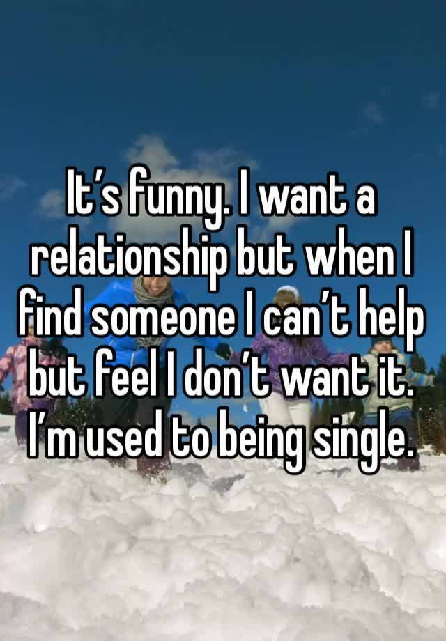 It’s funny. I want a relationship but when I find someone I can’t help but feel I don’t want it. I’m used to being single. 