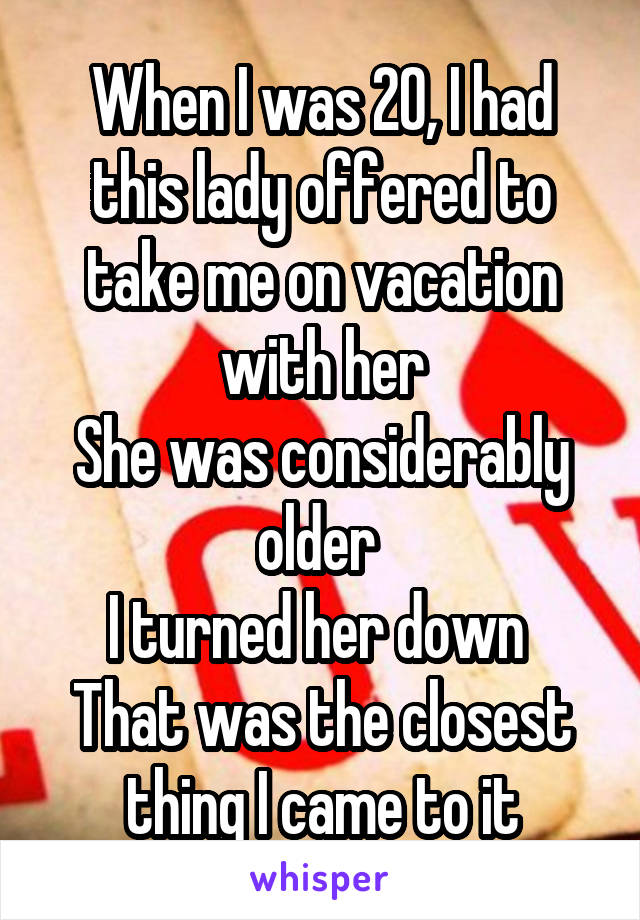 When I was 20, I had this lady offered to take me on vacation with her
She was considerably older 
I turned her down 
That was the closest thing I came to it