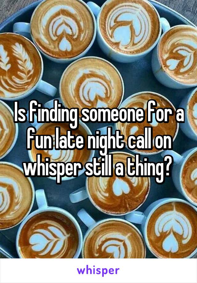 Is finding someone for a fun late night call on whisper still a thing? 