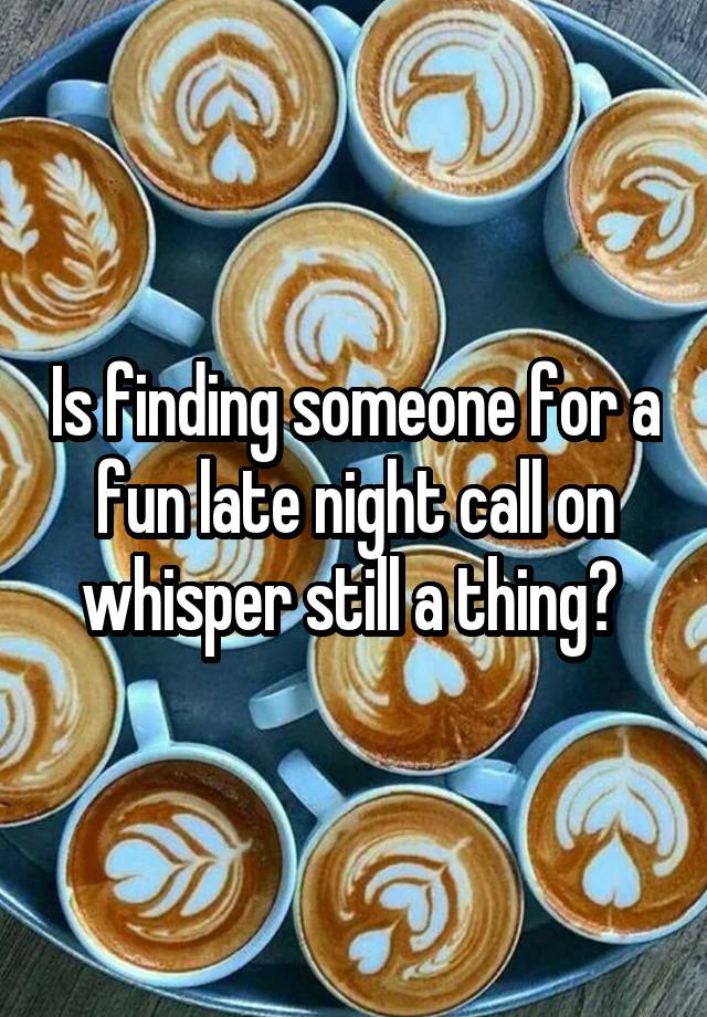 Is finding someone for a fun late night call on whisper still a thing? 