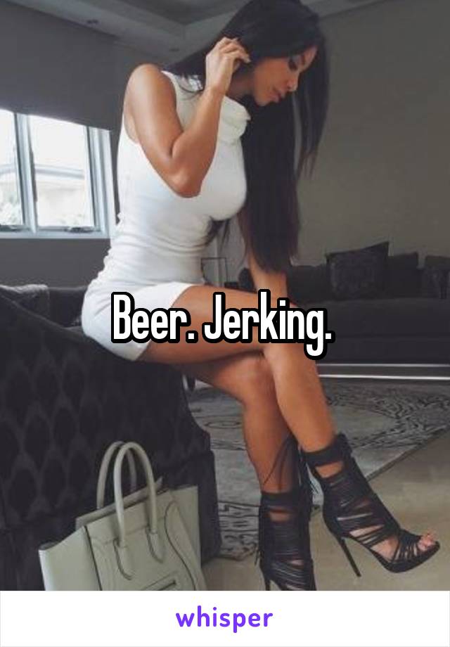 Beer. Jerking. 