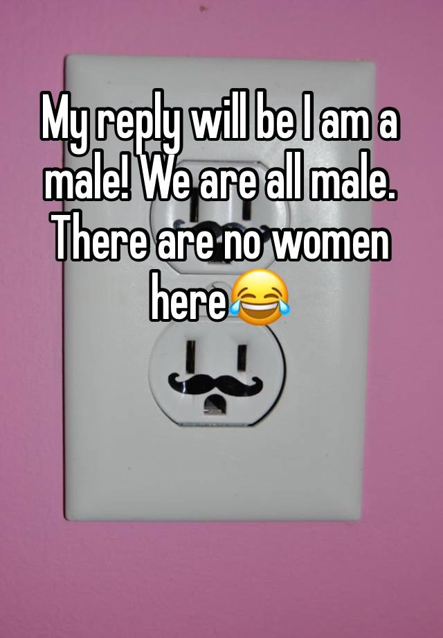 My reply will be I am a male! We are all male. There are no women here😂